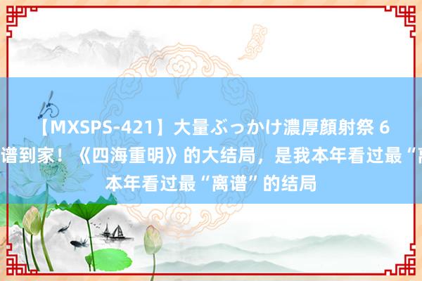 【MXSPS-421】大量ぶっかけ濃厚顔射祭 60人5時間 离谱到家！《四海重明》的大结局，是我本年看过最“离谱”的结局