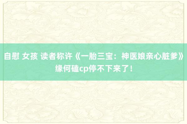 自慰 女孩 读者称许《一胎三宝：神医娘亲心脏爹》缘何磕cp停不下来了！