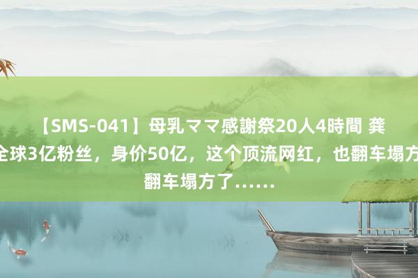 【SMS-041】母乳ママ感謝祭20人4時間 龚文祥：全球3亿粉丝，身价50亿，这个顶流网红，也翻车塌方了……