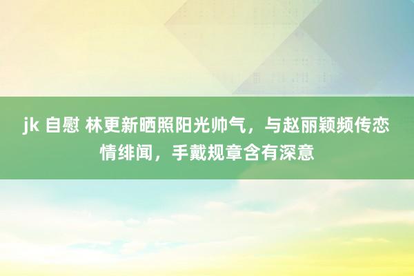 jk 自慰 林更新晒照阳光帅气，与赵丽颖频传恋情绯闻，手戴规章含有深意