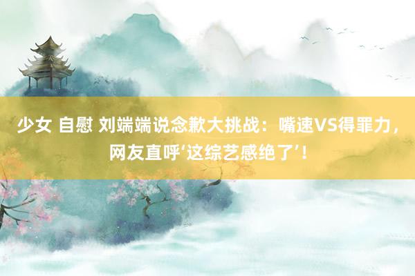 少女 自慰 刘端端说念歉大挑战：嘴速VS得罪力，网友直呼‘这综艺感绝了’！