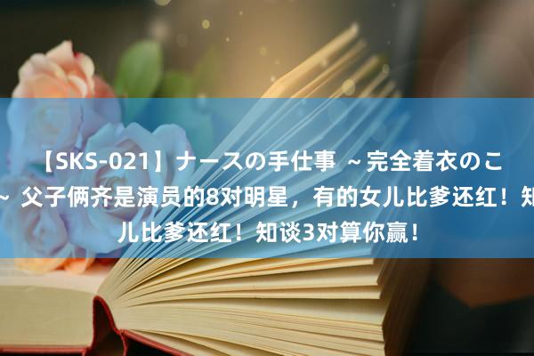 【SKS-021】ナースの手仕事 ～完全着衣のこだわり手コキ～ 父子俩齐是演员的8对明星，有的女儿比爹还红！知谈3对算你赢！