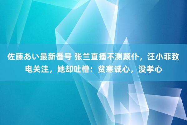 佐藤あい最新番号 张兰直播不测颠仆，汪小菲致电关注，她却吐槽：贫寒诚心，没孝心