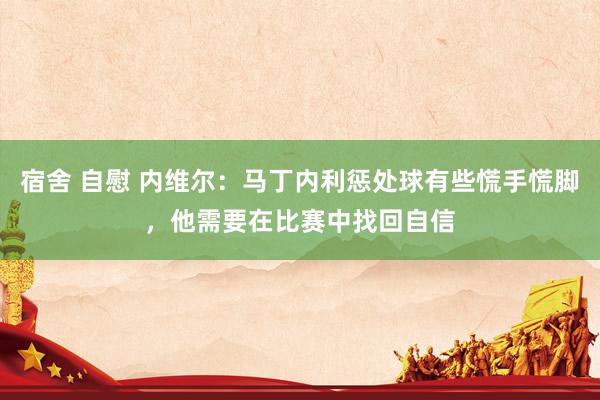 宿舍 自慰 内维尔：马丁内利惩处球有些慌手慌脚，他需要在比赛中找回自信