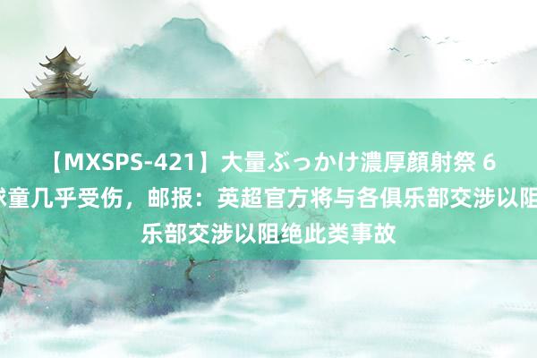 【MXSPS-421】大量ぶっかけ濃厚顔射祭 60人5時間 球童几乎受伤，邮报：英超官方将与各俱乐部交涉以阻绝此类事故