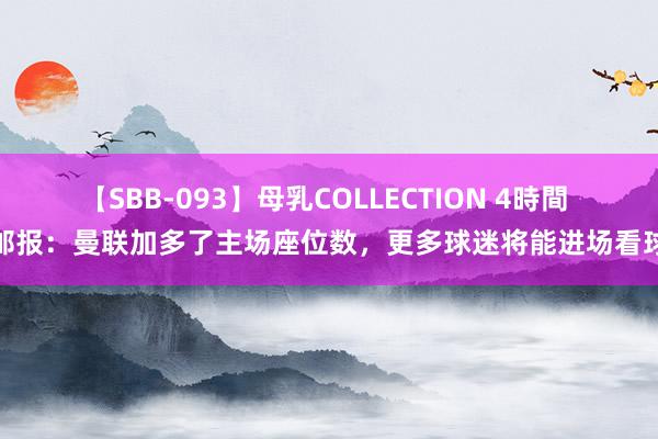 【SBB-093】母乳COLLECTION 4時間 邮报：曼联加多了主场座位数，更多球迷将能进场看球