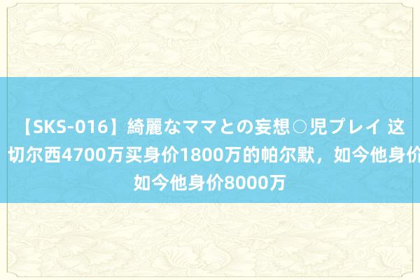 【SKS-016】綺麗なママとの妄想○児プレイ 这不上亿？切尔西4700万买身价1800万的帕尔默，如今他身价8000万