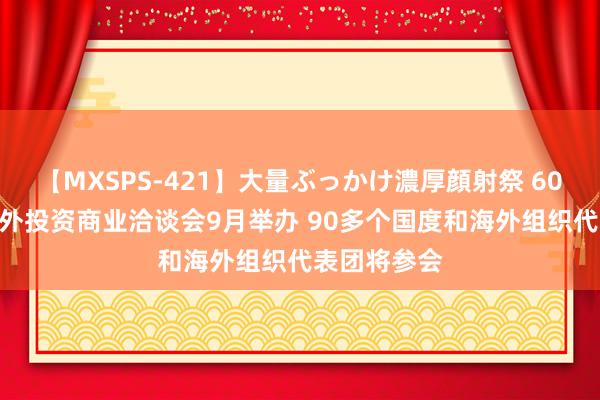 【MXSPS-421】大量ぶっかけ濃厚顔射祭 60人5時間 海外投资商业洽谈会9月举办 90多个国度和海外组织代表团将参会