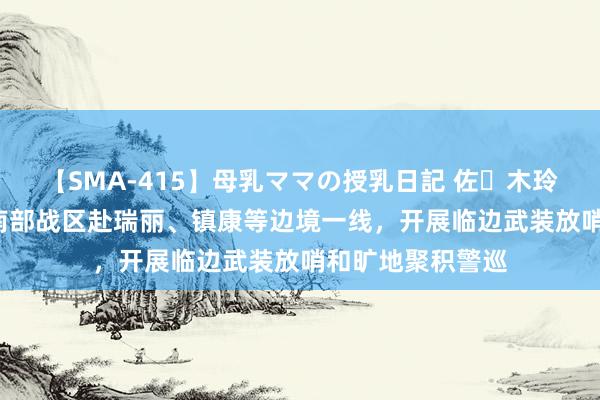 【SMA-415】母乳ママの授乳日記 佐々木玲奈 友倉なつみ 南部战区赴瑞丽、镇康等边境一线，开展临边武装放哨和旷地聚积警巡