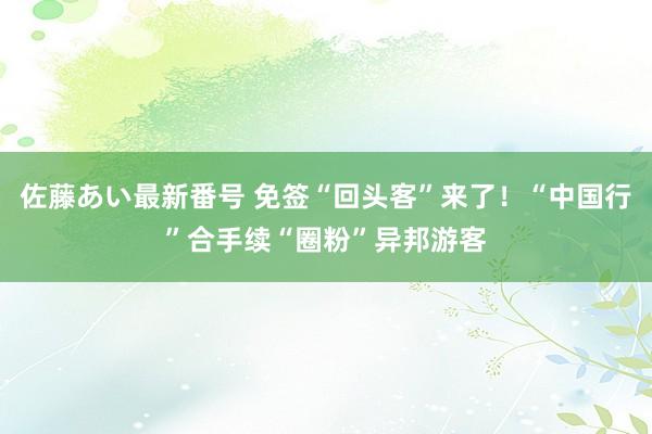 佐藤あい最新番号 免签“回头客”来了！“中国行”合手续“圈粉”异邦游客