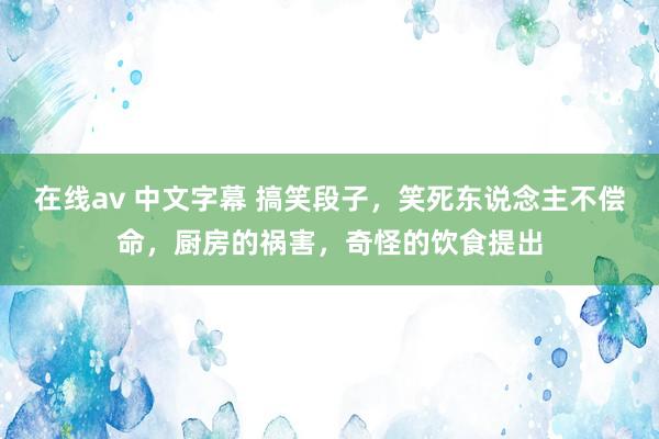 在线av 中文字幕 搞笑段子，笑死东说念主不偿命，厨房的祸害，奇怪的饮食提出