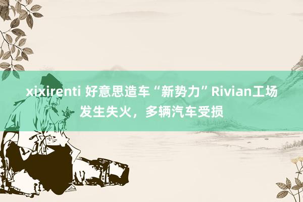 xixirenti 好意思造车“新势力”Rivian工场发生失火，多辆汽车受损