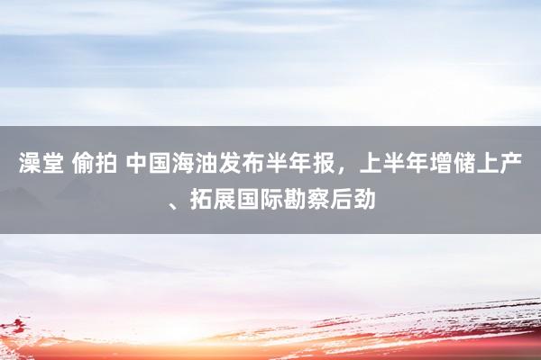 澡堂 偷拍 中国海油发布半年报，上半年增储上产、拓展国际勘察后劲