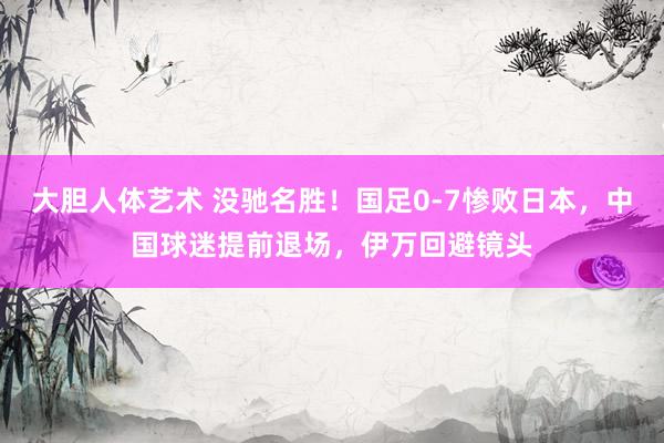 大胆人体艺术 没驰名胜！国足0-7惨败日本，中国球迷提前退场，伊万回避镜头