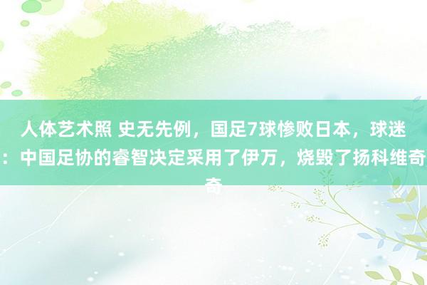 人体艺术照 史无先例，国足7球惨败日本，球迷：中国足协的睿智决定采用了伊万，烧毁了扬科维奇