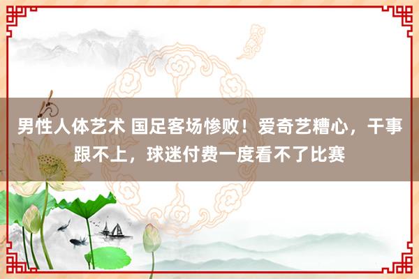 男性人体艺术 国足客场惨败！爱奇艺糟心，干事跟不上，球迷付费一度看不了比赛