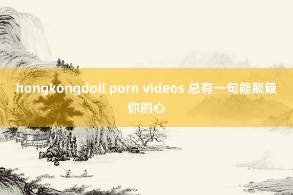 hongkongdoll porn videos 总有一句能颠簸你的心