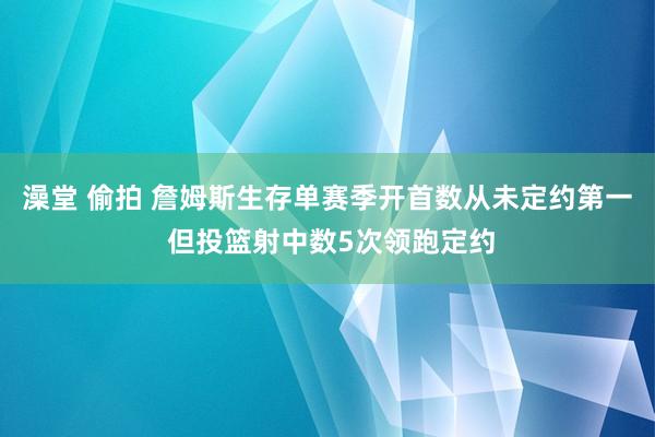 澡堂 偷拍 詹姆斯生存单赛季开首数从未定约第一 但投篮射中数5次领跑定约