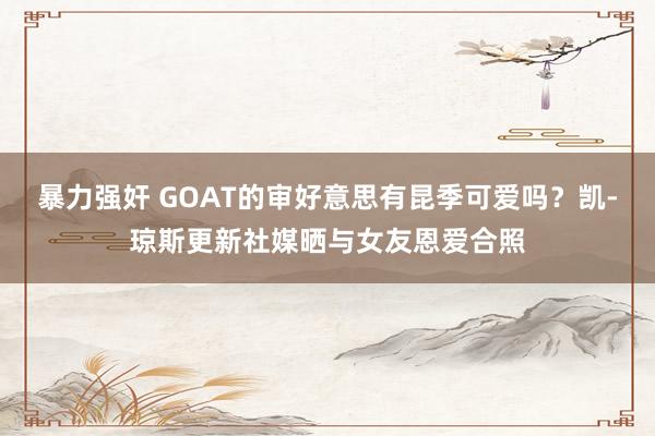 暴力强奸 GOAT的审好意思有昆季可爱吗？凯-琼斯更新社媒晒与女友恩爱合照