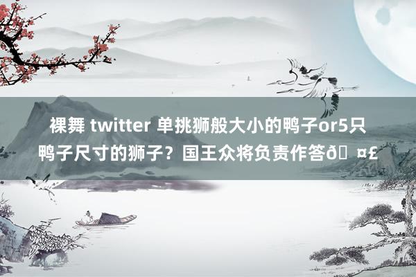 裸舞 twitter 单挑狮般大小的鸭子or5只鸭子尺寸的狮子？国王众将负责作答🤣