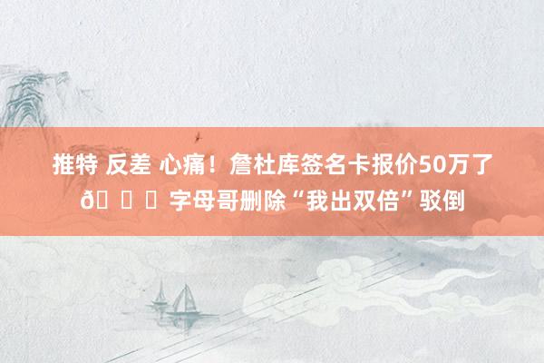 推特 反差 心痛！詹杜库签名卡报价50万了😂字母哥删除“我出双倍”驳倒