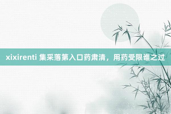 xixirenti 集采落第入口药肃清，用药受限谁之过