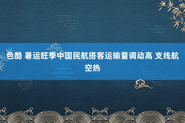 色酷 暑运旺季中国民航搭客运输量调动高 支线航空热