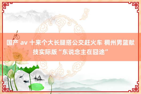 国产 av 十来个大长腿搭公交赶火车 稠州男篮献技实际版“东说念主在囧途”