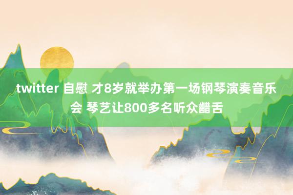 twitter 自慰 才8岁就举办第一场钢琴演奏音乐会 琴艺让800多名听众齰舌