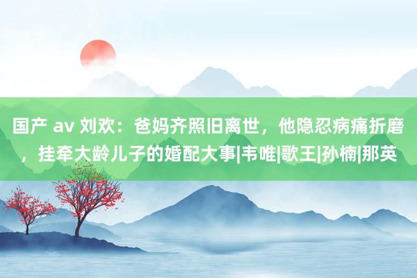 国产 av 刘欢：爸妈齐照旧离世，他隐忍病痛折磨，挂牵大龄儿子的婚配大事|韦唯|歌王|孙楠|那英