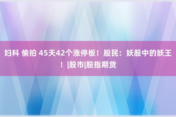 妇科 偷拍 45天42个涨停板！股民：妖股中的妖王！|股市|股指期货