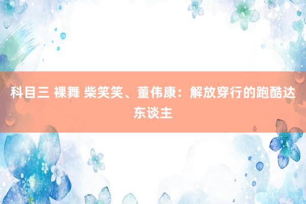 科目三 裸舞 柴笑笑、董伟康：解放穿行的跑酷达东谈主