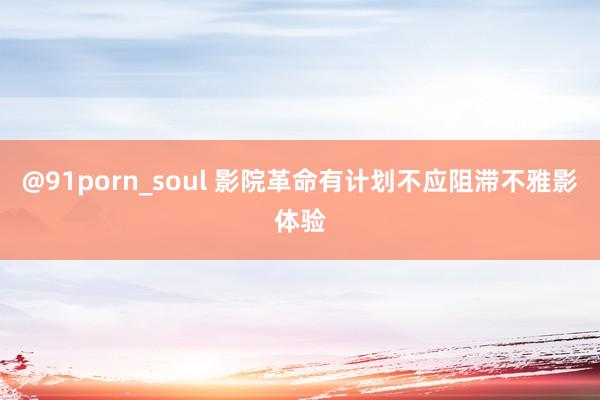 @91porn_soul 影院革命有计划不应阻滞不雅影体验