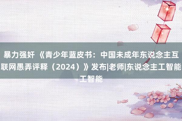 暴力强奸 《青少年蓝皮书：中国未成年东说念主互联网愚弄评释（2024）》发布|老师|东说念主工智能