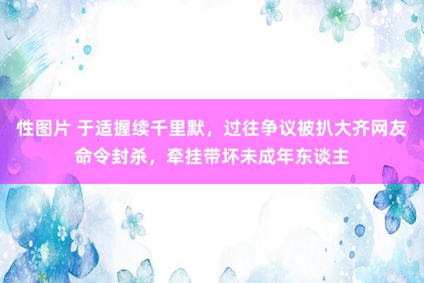 性图片 于适握续千里默，过往争议被扒大齐网友命令封杀，牵挂带坏未成年东谈主