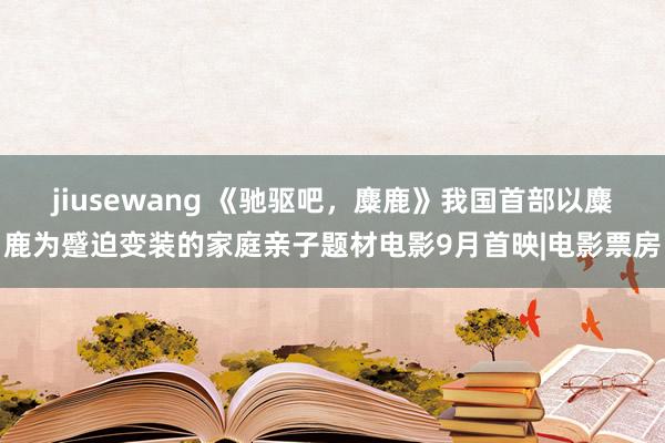 jiusewang 《驰驱吧，麋鹿》我国首部以麋鹿为蹙迫变装的家庭亲子题材电影9月首映|电影票房