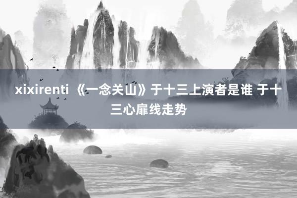 xixirenti 《一念关山》于十三上演者是谁 于十三心扉线走势