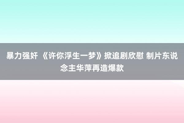 暴力强奸 《许你浮生一梦》掀追剧欣慰 制片东说念主华萍再造爆款