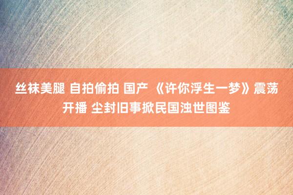 丝袜美腿 自拍偷拍 国产 《许你浮生一梦》震荡开播 尘封旧事掀民国浊世图鉴