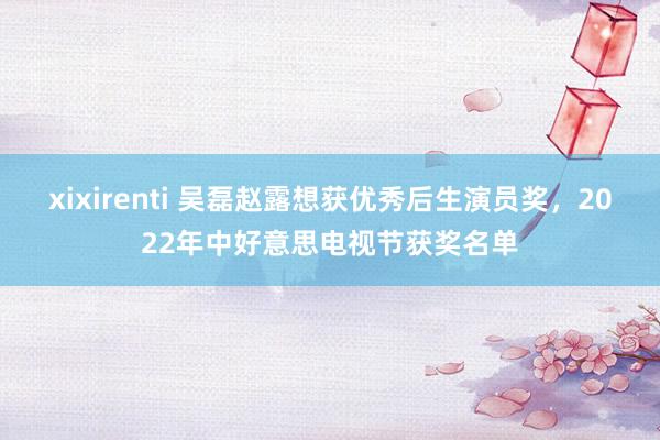 xixirenti 吴磊赵露想获优秀后生演员奖，2022年中好意思电视节获奖名单