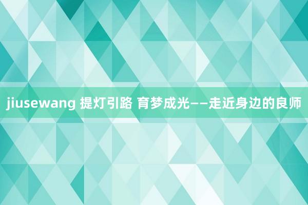 jiusewang 提灯引路 育梦成光——走近身边的良师