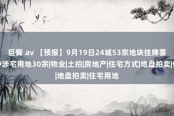 巨臀 av 【预报】9月19日24城53宗地块挂牌罢休，其中涉宅用地30宗|物业|土拍|房地产|住宅方式|地盘拍卖|住宅用地