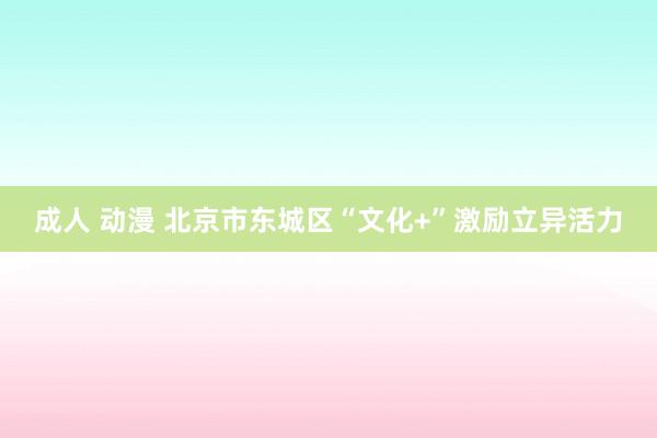 成人 动漫 北京市东城区“文化+”激励立异活力