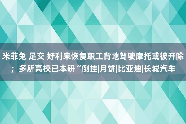 米菲兔 足交 好利来恢复职工背地驾驶摩托或被开除；多所高校已本研“倒挂|月饼|比亚迪|长城汽车