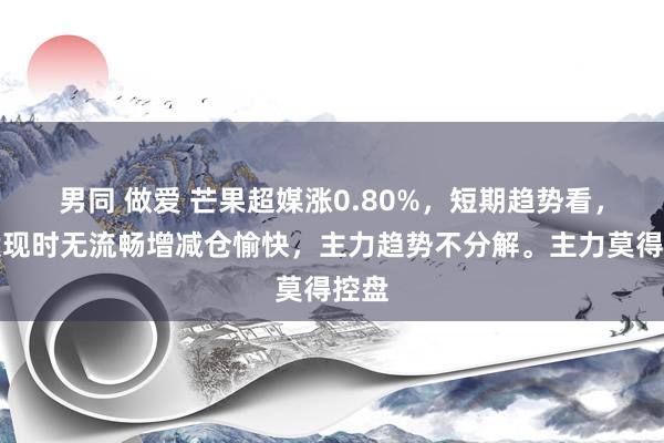 男同 做爱 芒果超媒涨0.80%，短期趋势看，该股现时无流畅增减仓愉快，主力趋势不分解。主力莫得控盘