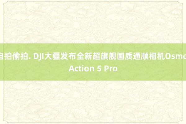 自拍偷拍. DJI大疆发布全新超旗舰画质通顺相机Osmo Action 5 Pro