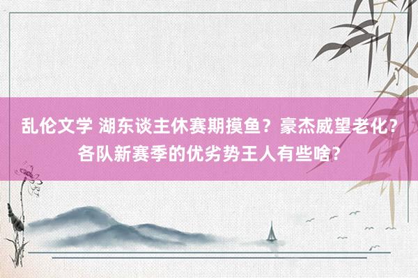 乱伦文学 湖东谈主休赛期摸鱼？豪杰威望老化？各队新赛季的优劣势王人有些啥？