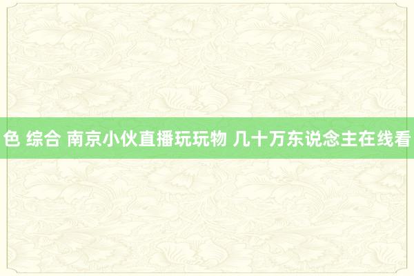 色 综合 南京小伙直播玩玩物 几十万东说念主在线看