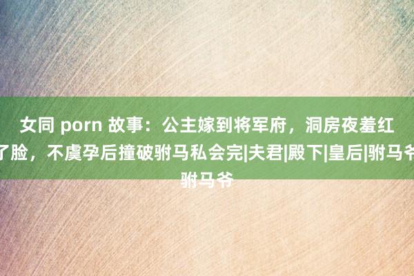 女同 porn 故事：公主嫁到将军府，洞房夜羞红了脸，不虞孕后撞破驸马私会完|夫君|殿下|皇后|驸马爷