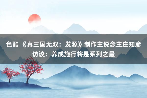 色酷 《真三国无双：发源》制作主说念主庄知彦访谈：养成施行将是系列之最